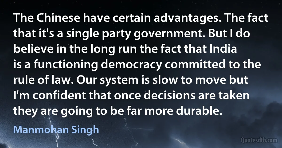 The Chinese have certain advantages. The fact that it's a single party government. But I do believe in the long run the fact that India is a functioning democracy committed to the rule of law. Our system is slow to move but I'm confident that once decisions are taken they are going to be far more durable. (Manmohan Singh)