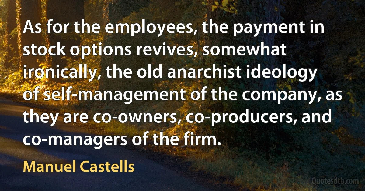 As for the employees, the payment in stock options revives, somewhat ironically, the old anarchist ideology of self-management of the company, as they are co-owners, co-producers, and co-managers of the firm. (Manuel Castells)