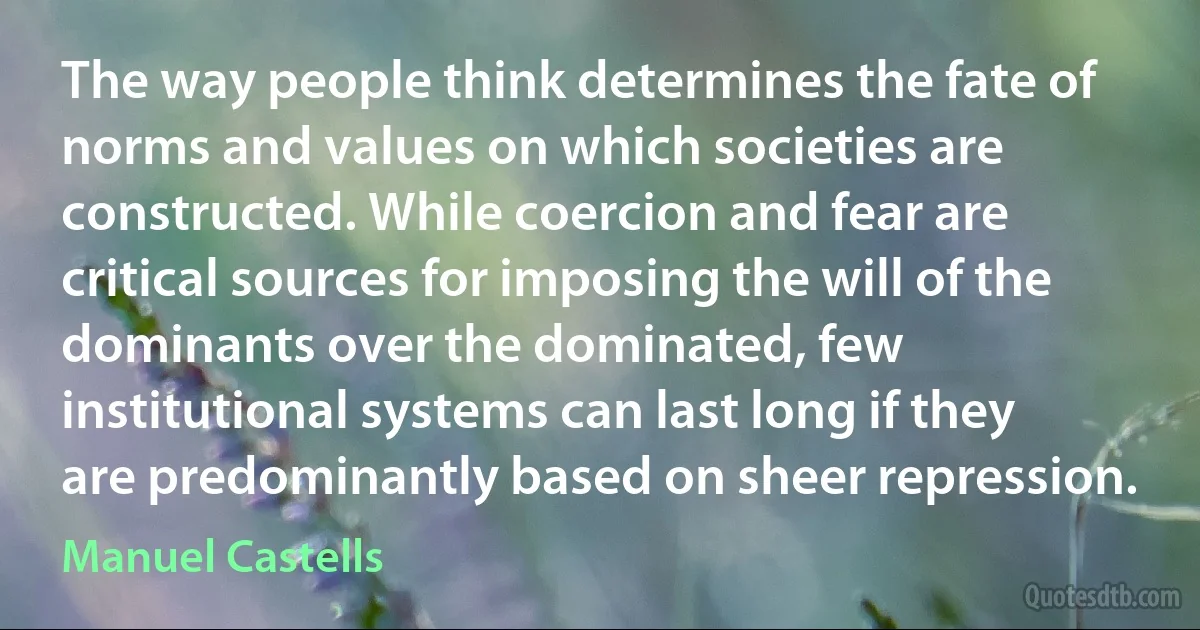 The way people think determines the fate of norms and values on which societies are constructed. While coercion and fear are critical sources for imposing the will of the dominants over the dominated, few institutional systems can last long if they are predominantly based on sheer repression. (Manuel Castells)