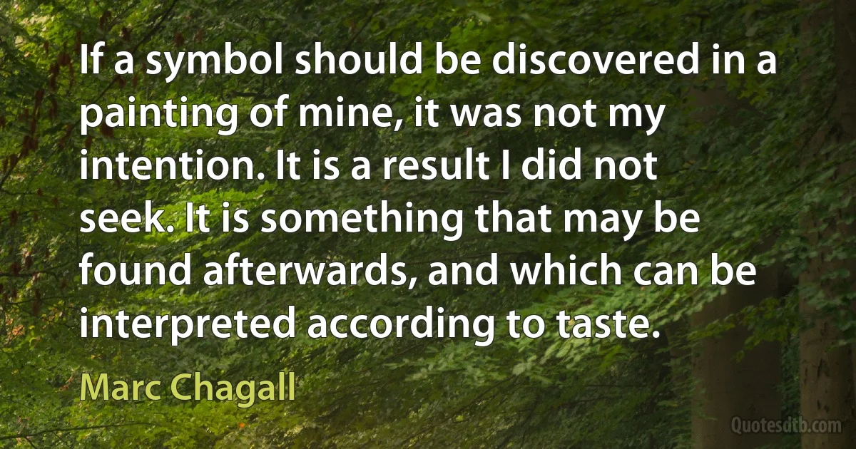 If a symbol should be discovered in a painting of mine, it was not my intention. It is a result I did not seek. It is something that may be found afterwards, and which can be interpreted according to taste. (Marc Chagall)