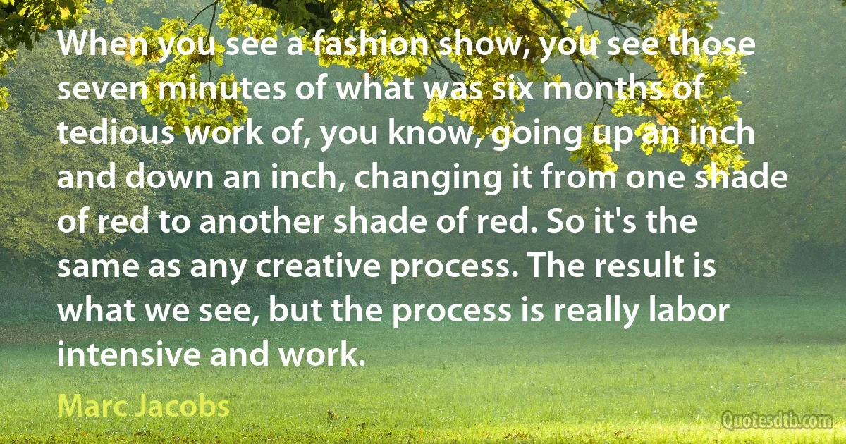 When you see a fashion show, you see those seven minutes of what was six months of tedious work of, you know, going up an inch and down an inch, changing it from one shade of red to another shade of red. So it's the same as any creative process. The result is what we see, but the process is really labor intensive and work. (Marc Jacobs)