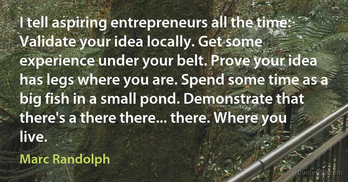 I tell aspiring entrepreneurs all the time: Validate your idea locally. Get some experience under your belt. Prove your idea has legs where you are. Spend some time as a big fish in a small pond. Demonstrate that there's a there there... there. Where you live. (Marc Randolph)