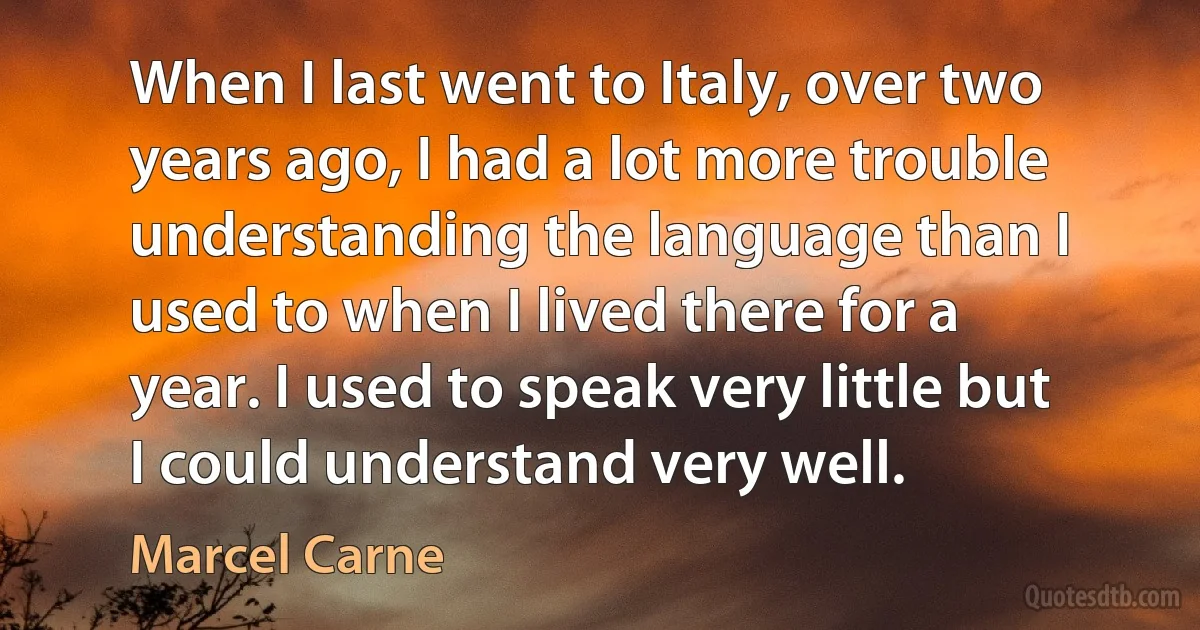 When I last went to Italy, over two years ago, I had a lot more trouble understanding the language than I used to when I lived there for a year. I used to speak very little but I could understand very well. (Marcel Carne)