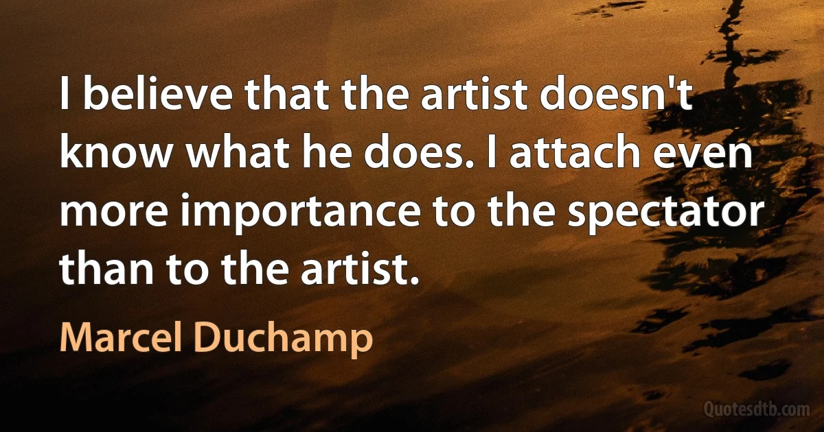 I believe that the artist doesn't know what he does. I attach even more importance to the spectator than to the artist. (Marcel Duchamp)