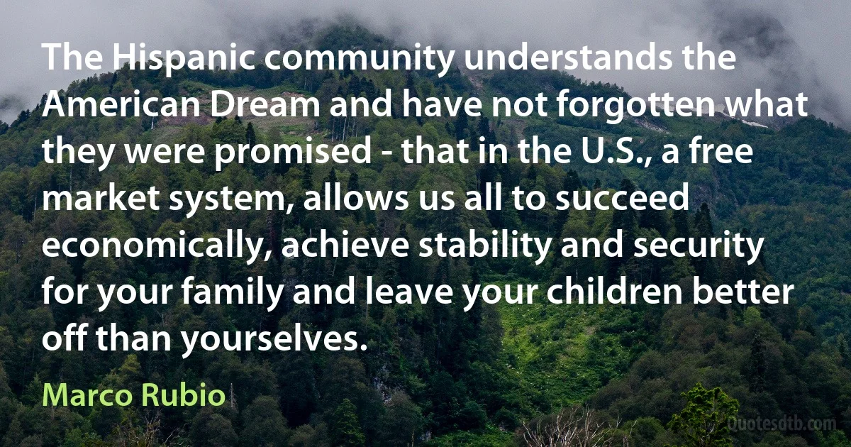 The Hispanic community understands the American Dream and have not forgotten what they were promised - that in the U.S., a free market system, allows us all to succeed economically, achieve stability and security for your family and leave your children better off than yourselves. (Marco Rubio)