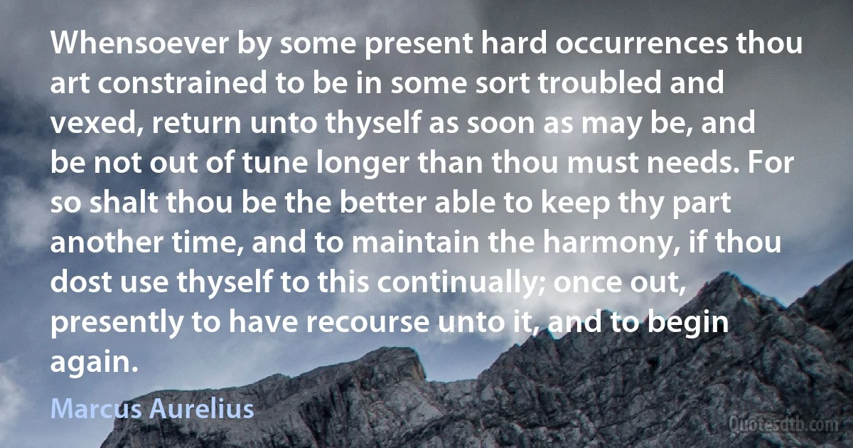 Whensoever by some present hard occurrences thou art constrained to be in some sort troubled and vexed, return unto thyself as soon as may be, and be not out of tune longer than thou must needs. For so shalt thou be the better able to keep thy part another time, and to maintain the harmony, if thou dost use thyself to this continually; once out, presently to have recourse unto it, and to begin again. (Marcus Aurelius)