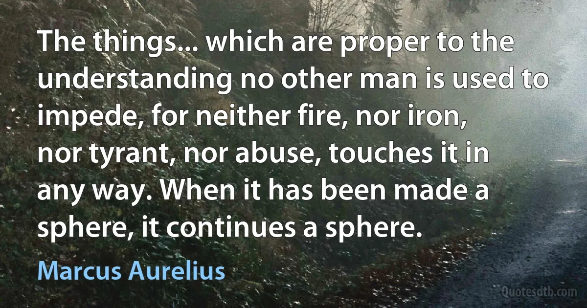 The things... which are proper to the understanding no other man is used to impede, for neither fire, nor iron, nor tyrant, nor abuse, touches it in any way. When it has been made a sphere, it continues a sphere. (Marcus Aurelius)