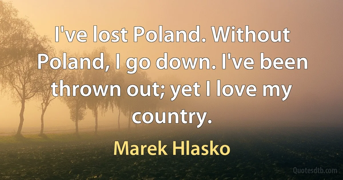 I've lost Poland. Without Poland, I go down. I've been thrown out; yet I love my country. (Marek Hlasko)