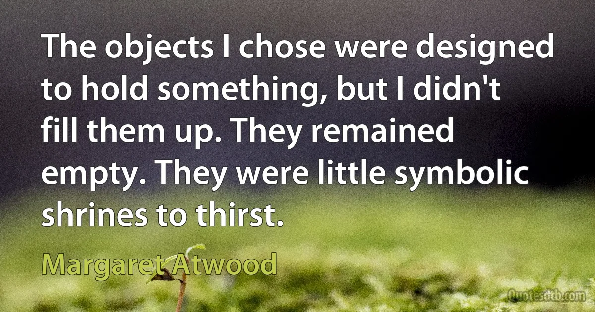 The objects I chose were designed to hold something, but I didn't fill them up. They remained empty. They were little symbolic shrines to thirst. (Margaret Atwood)