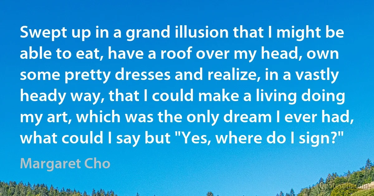 Swept up in a grand illusion that I might be able to eat, have a roof over my head, own some pretty dresses and realize, in a vastly heady way, that I could make a living doing my art, which was the only dream I ever had, what could I say but "Yes, where do I sign?" (Margaret Cho)