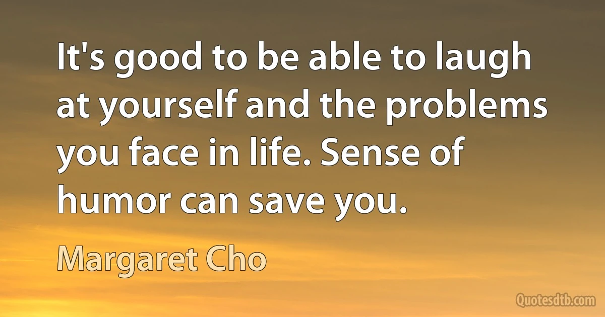 It's good to be able to laugh at yourself and the problems you face in life. Sense of humor can save you. (Margaret Cho)