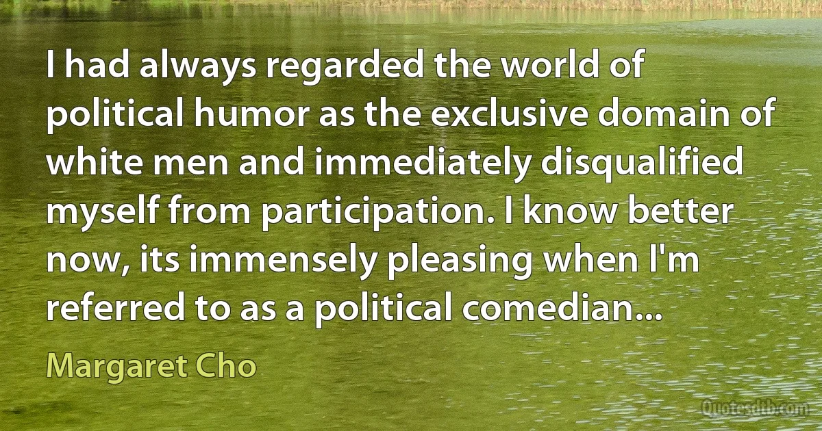 I had always regarded the world of political humor as the exclusive domain of white men and immediately disqualified myself from participation. I know better now, its immensely pleasing when I'm referred to as a political comedian... (Margaret Cho)