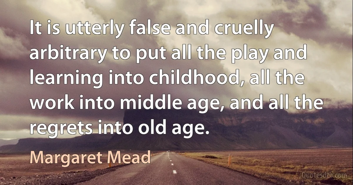 It is utterly false and cruelly arbitrary to put all the play and learning into childhood, all the work into middle age, and all the regrets into old age. (Margaret Mead)