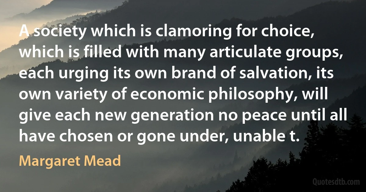 A society which is clamoring for choice, which is filled with many articulate groups, each urging its own brand of salvation, its own variety of economic philosophy, will give each new generation no peace until all have chosen or gone under, unable t. (Margaret Mead)