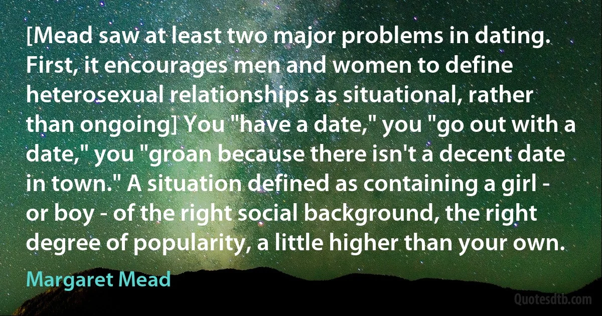 [Mead saw at least two major problems in dating. First, it encourages men and women to define heterosexual relationships as situational, rather than ongoing] You "have a date," you "go out with a date," you "groan because there isn't a decent date in town." A situation defined as containing a girl - or boy - of the right social background, the right degree of popularity, a little higher than your own. (Margaret Mead)