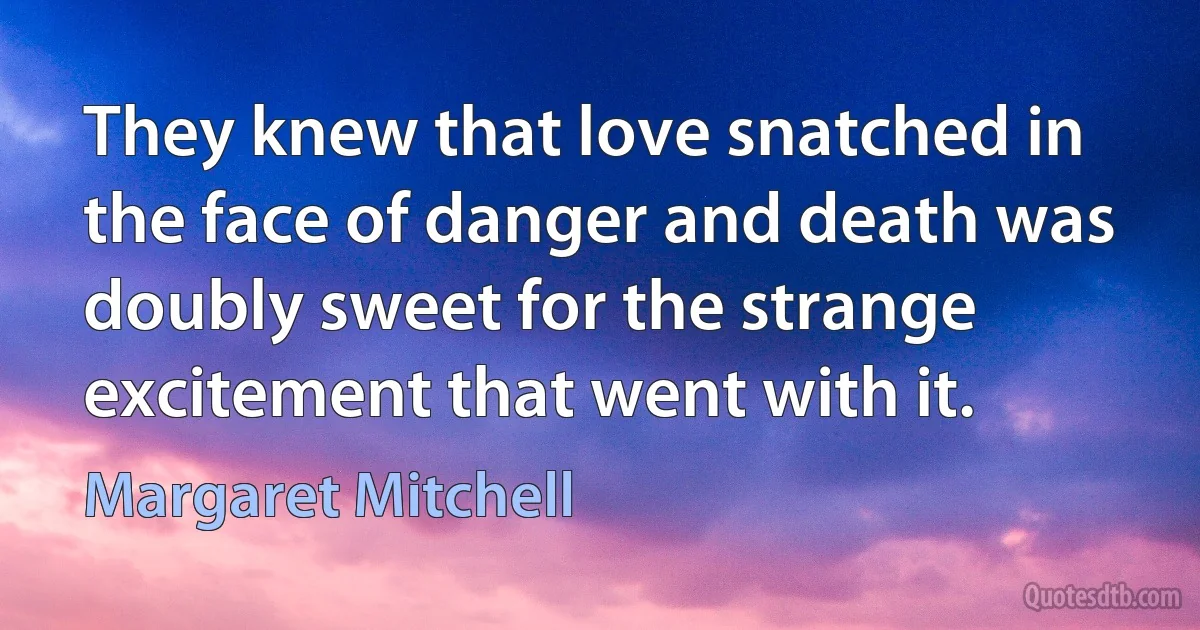 They knew that love snatched in the face of danger and death was doubly sweet for the strange excitement that went with it. (Margaret Mitchell)