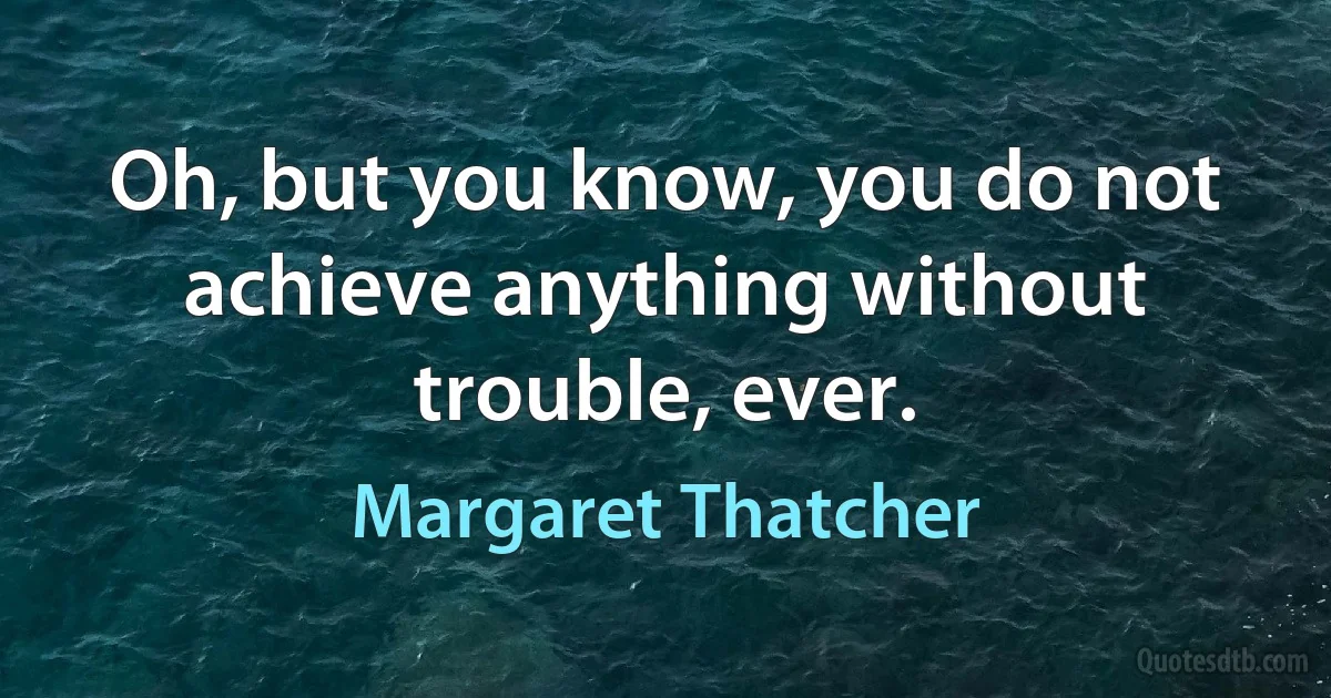 Oh, but you know, you do not achieve anything without trouble, ever. (Margaret Thatcher)