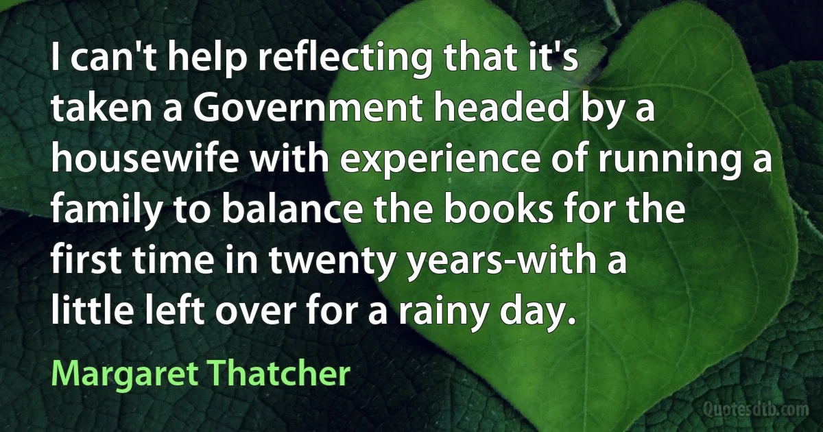 I can't help reflecting that it's taken a Government headed by a housewife with experience of running a family to balance the books for the first time in twenty years-with a little left over for a rainy day. (Margaret Thatcher)