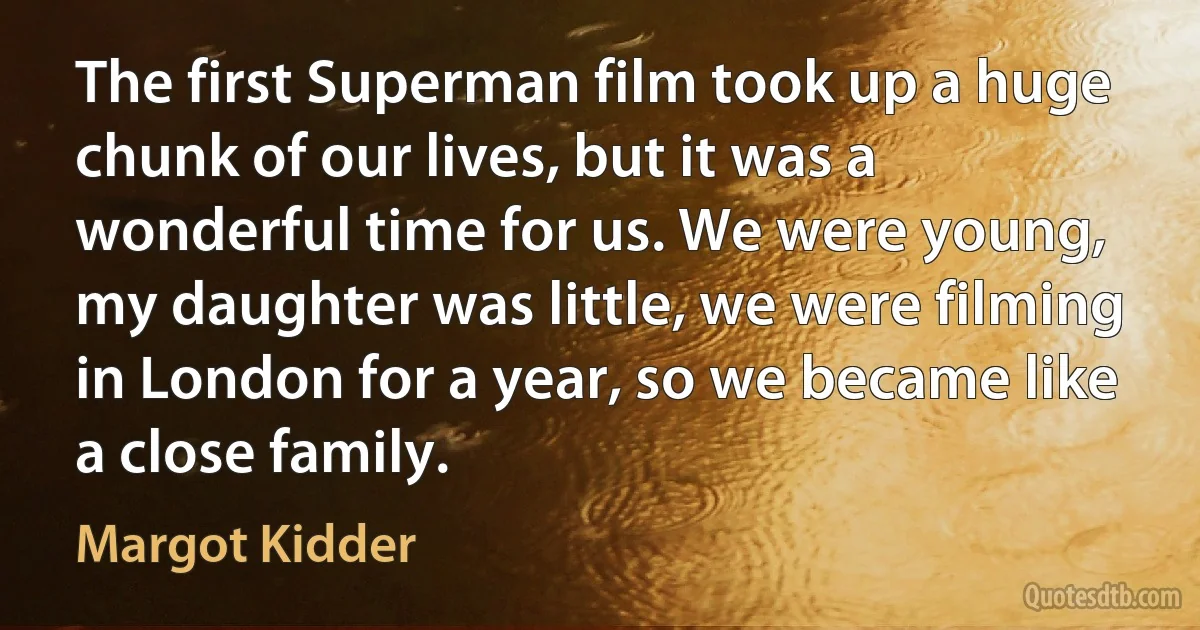 The first Superman film took up a huge chunk of our lives, but it was a wonderful time for us. We were young, my daughter was little, we were filming in London for a year, so we became like a close family. (Margot Kidder)