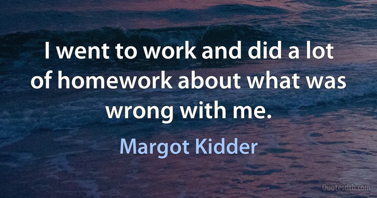 I went to work and did a lot of homework about what was wrong with me. (Margot Kidder)