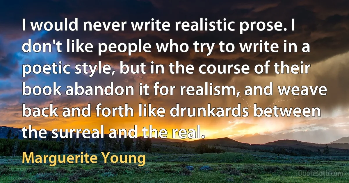 I would never write realistic prose. I don't like people who try to write in a poetic style, but in the course of their book abandon it for realism, and weave back and forth like drunkards between the surreal and the real. (Marguerite Young)