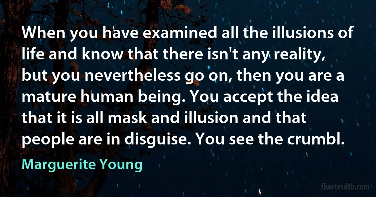 When you have examined all the illusions of life and know that there isn't any reality, but you nevertheless go on, then you are a mature human being. You accept the idea that it is all mask and illusion and that people are in disguise. You see the crumbl. (Marguerite Young)