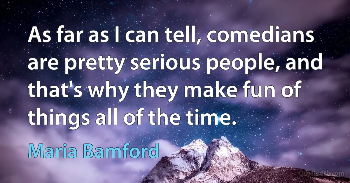 As far as I can tell, comedians are pretty serious people, and that's why they make fun of things all of the time. (Maria Bamford)