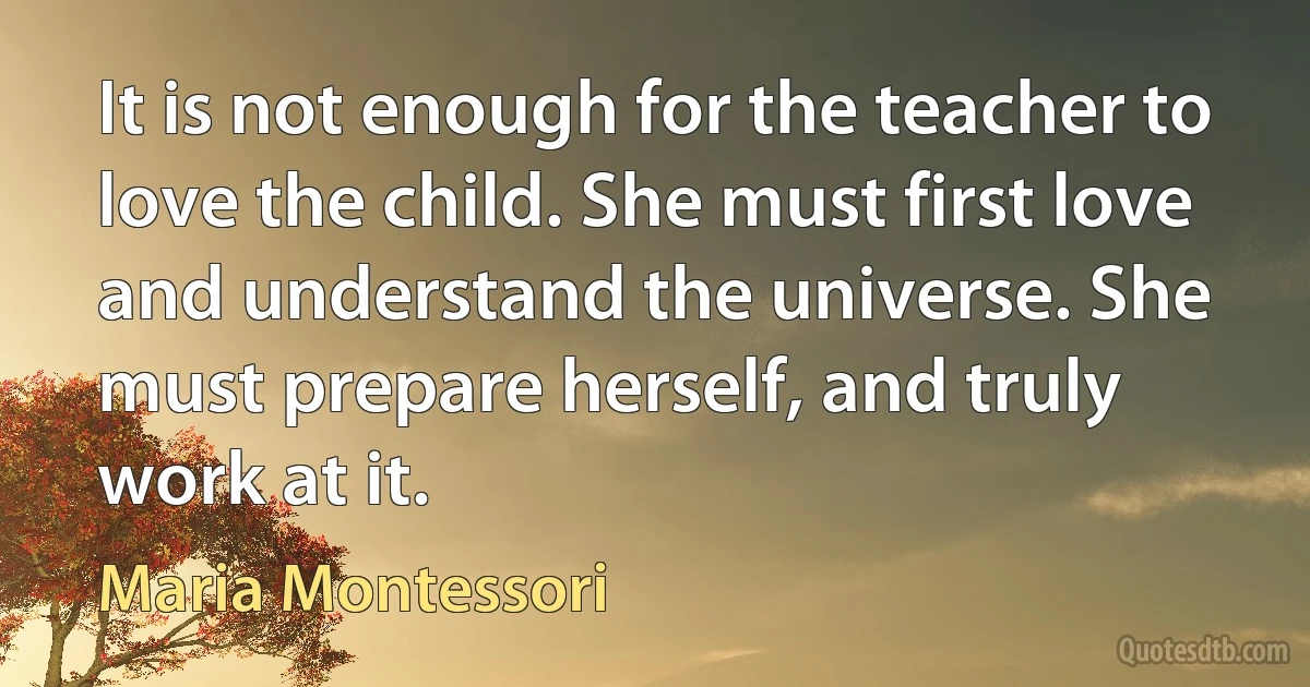 It is not enough for the teacher to love the child. She must first love and understand the universe. She must prepare herself, and truly work at it. (Maria Montessori)