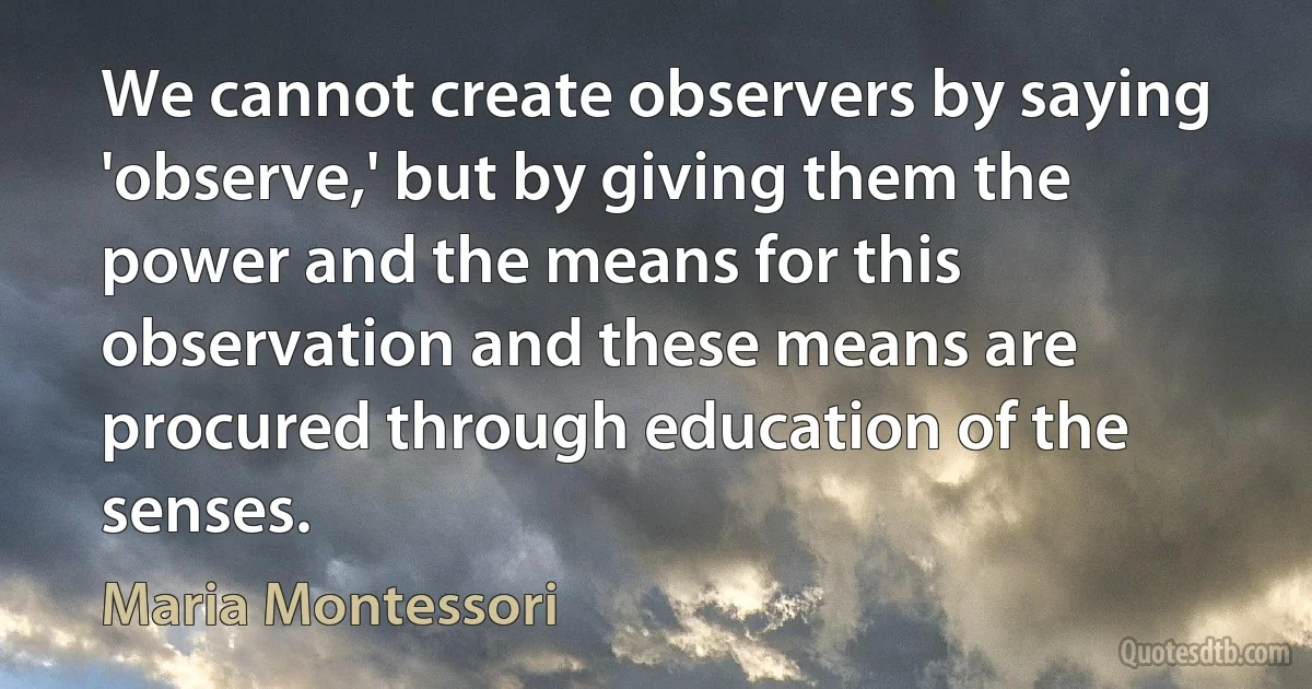 We cannot create observers by saying 'observe,' but by giving them the power and the means for this observation and these means are procured through education of the senses. (Maria Montessori)