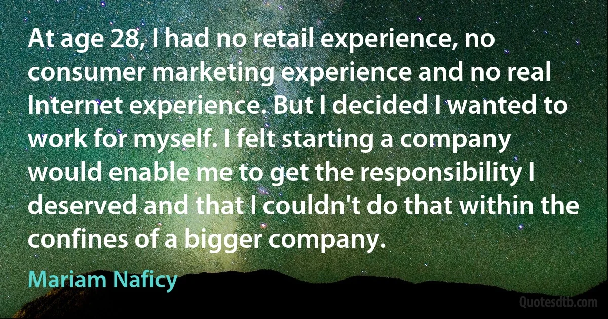 At age 28, I had no retail experience, no consumer marketing experience and no real Internet experience. But I decided I wanted to work for myself. I felt starting a company would enable me to get the responsibility I deserved and that I couldn't do that within the confines of a bigger company. (Mariam Naficy)