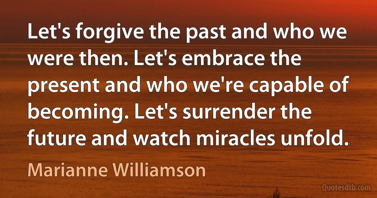 Let's forgive the past and who we were then. Let's embrace the present and who we're capable of becoming. Let's surrender the future and watch miracles unfold. (Marianne Williamson)