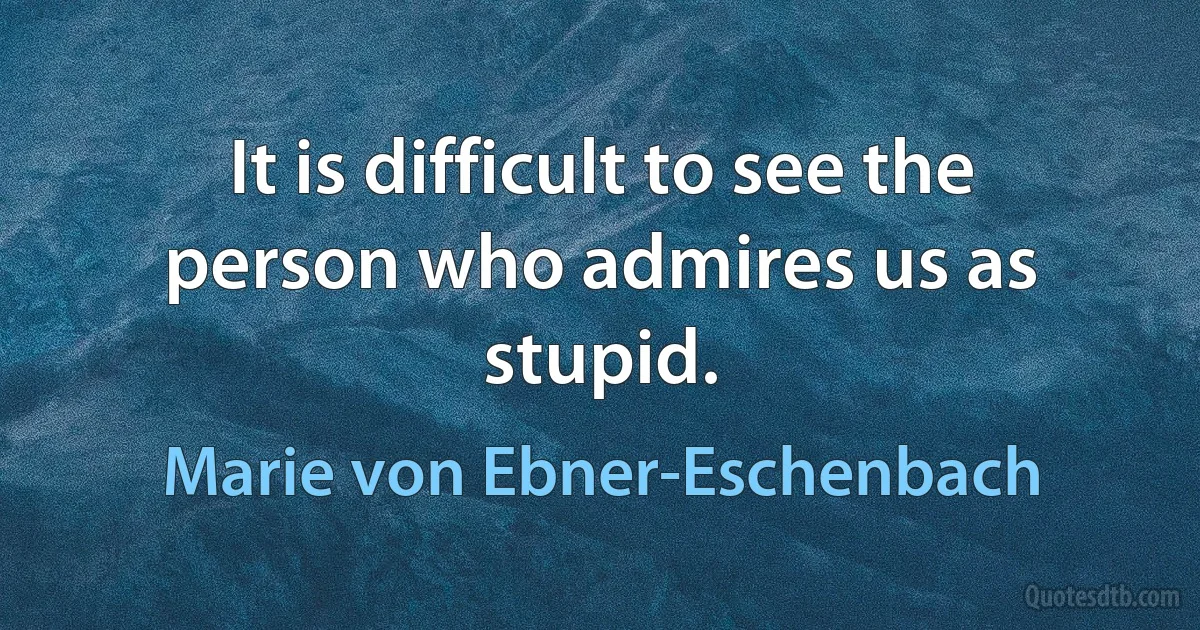 It is difficult to see the person who admires us as stupid. (Marie von Ebner-Eschenbach)