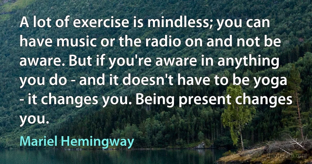 A lot of exercise is mindless; you can have music or the radio on and not be aware. But if you're aware in anything you do - and it doesn't have to be yoga - it changes you. Being present changes you. (Mariel Hemingway)