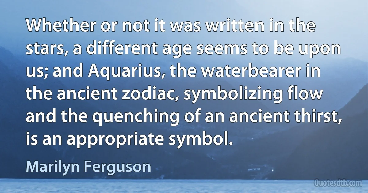 Whether or not it was written in the stars, a different age seems to be upon us; and Aquarius, the waterbearer in the ancient zodiac, symbolizing flow and the quenching of an ancient thirst, is an appropriate symbol. (Marilyn Ferguson)