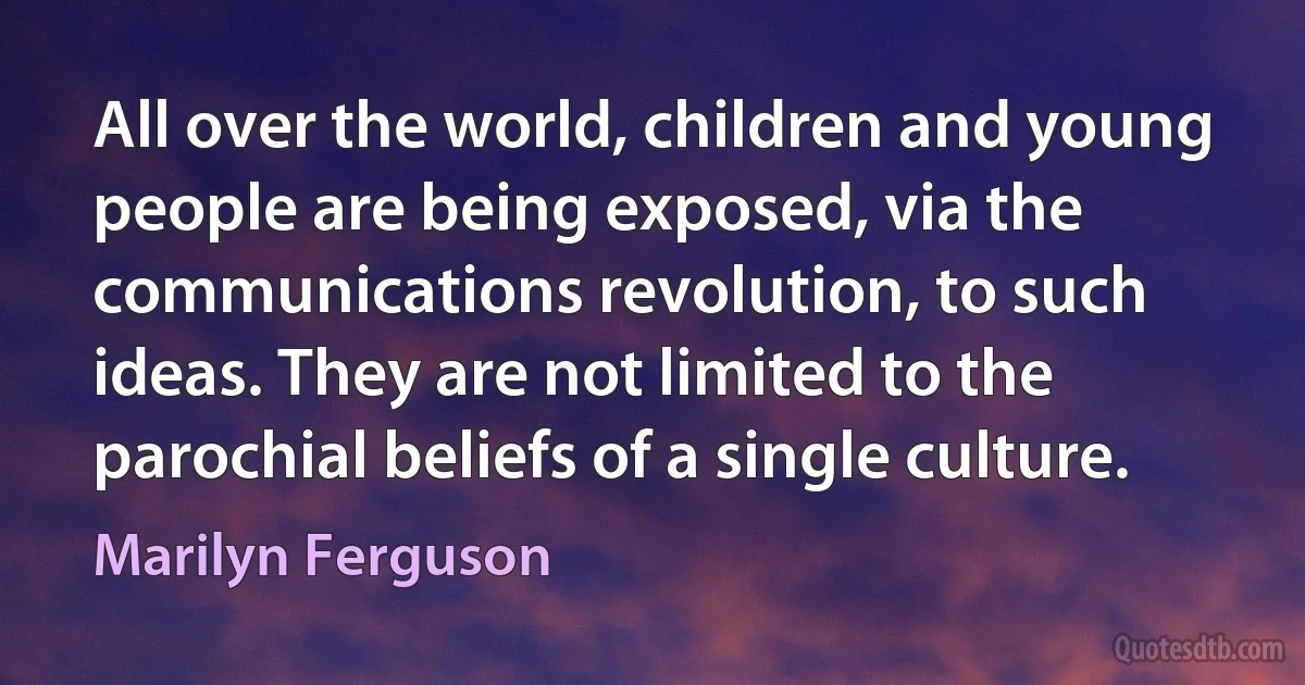 All over the world, children and young people are being exposed, via the communications revolution, to such ideas. They are not limited to the parochial beliefs of a single culture. (Marilyn Ferguson)