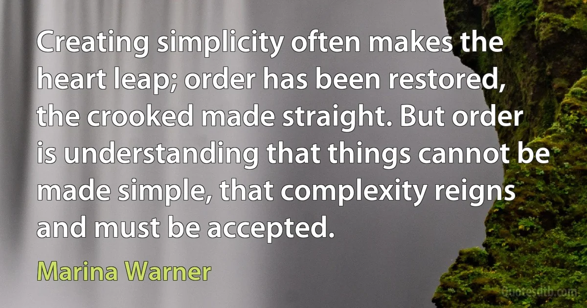 Creating simplicity often makes the heart leap; order has been restored, the crooked made straight. But order is understanding that things cannot be made simple, that complexity reigns and must be accepted. (Marina Warner)