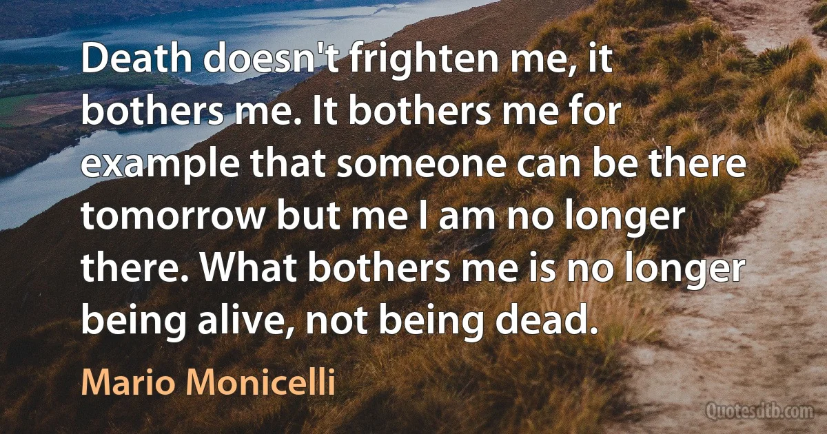 Death doesn't frighten me, it bothers me. It bothers me for example that someone can be there tomorrow but me I am no longer there. What bothers me is no longer being alive, not being dead. (Mario Monicelli)