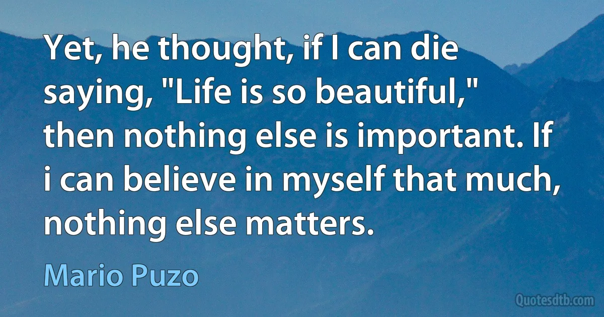 Yet, he thought, if I can die saying, "Life is so beautiful," then nothing else is important. If i can believe in myself that much, nothing else matters. (Mario Puzo)