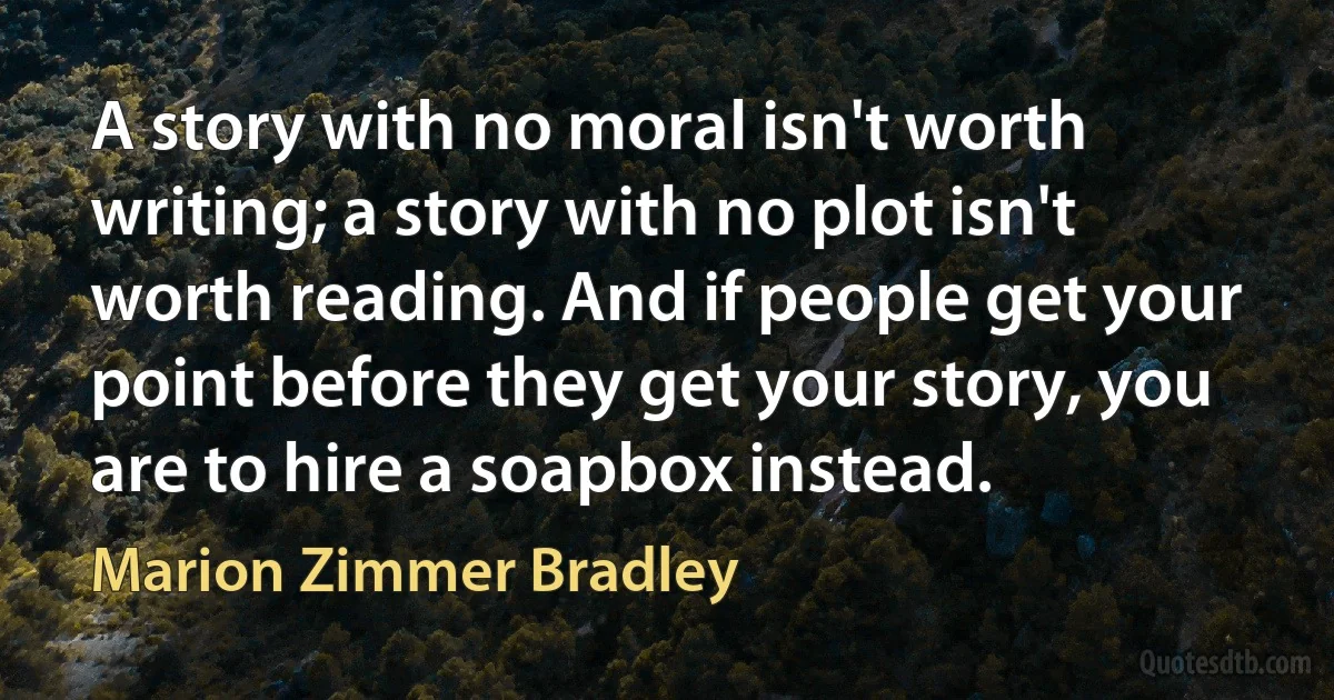 A story with no moral isn't worth writing; a story with no plot isn't worth reading. And if people get your point before they get your story, you are to hire a soapbox instead. (Marion Zimmer Bradley)