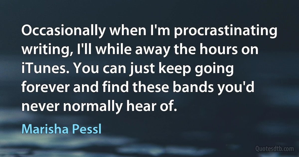 Occasionally when I'm procrastinating writing, I'll while away the hours on iTunes. You can just keep going forever and find these bands you'd never normally hear of. (Marisha Pessl)