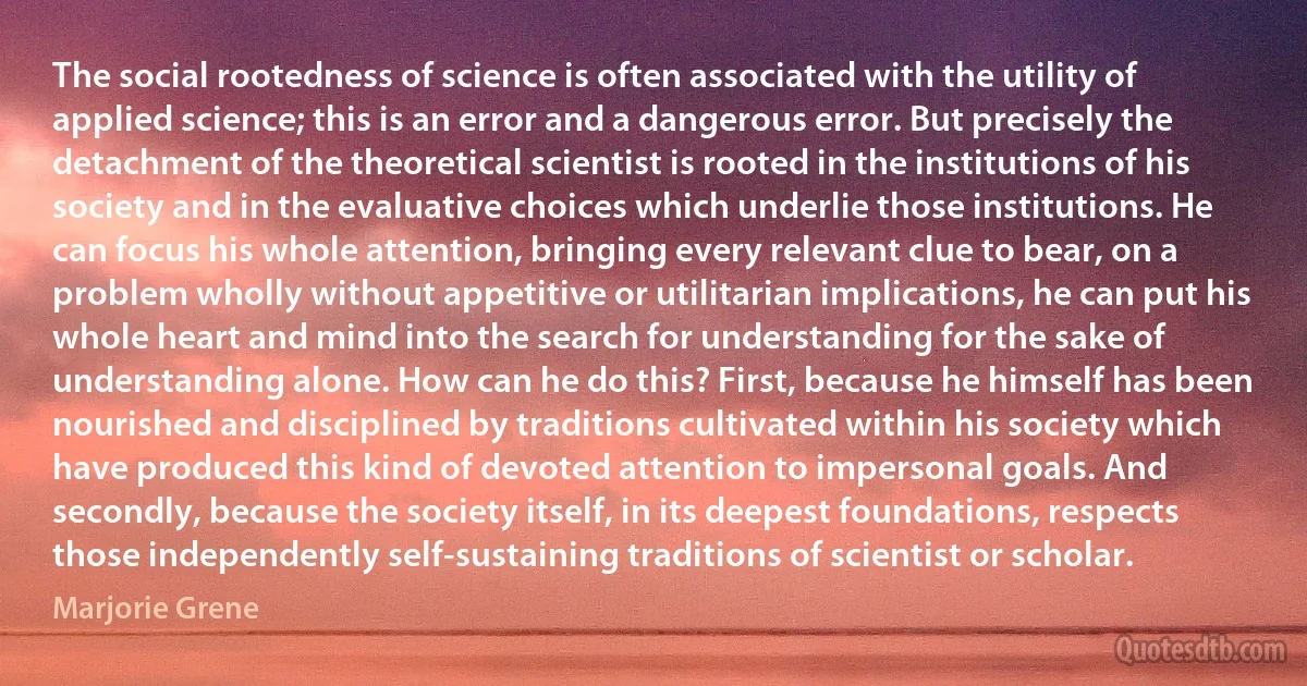 The social rootedness of science is often associated with the utility of applied science; this is an error and a dangerous error. But precisely the detachment of the theoretical scientist is rooted in the institutions of his society and in the evaluative choices which underlie those institutions. He can focus his whole attention, bringing every relevant clue to bear, on a problem wholly without appetitive or utilitarian implications, he can put his whole heart and mind into the search for understanding for the sake of understanding alone. How can he do this? First, because he himself has been nourished and disciplined by traditions cultivated within his society which have produced this kind of devoted attention to impersonal goals. And secondly, because the society itself, in its deepest foundations, respects those independently self-sustaining traditions of scientist or scholar. (Marjorie Grene)