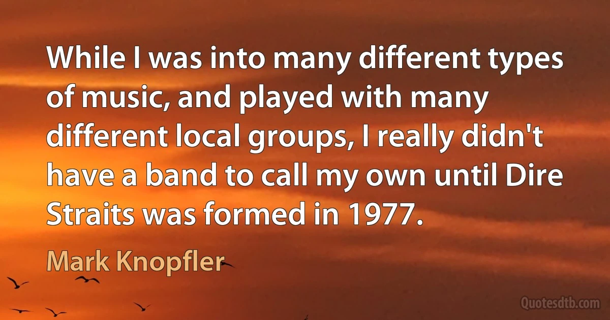 While I was into many different types of music, and played with many different local groups, I really didn't have a band to call my own until Dire Straits was formed in 1977. (Mark Knopfler)