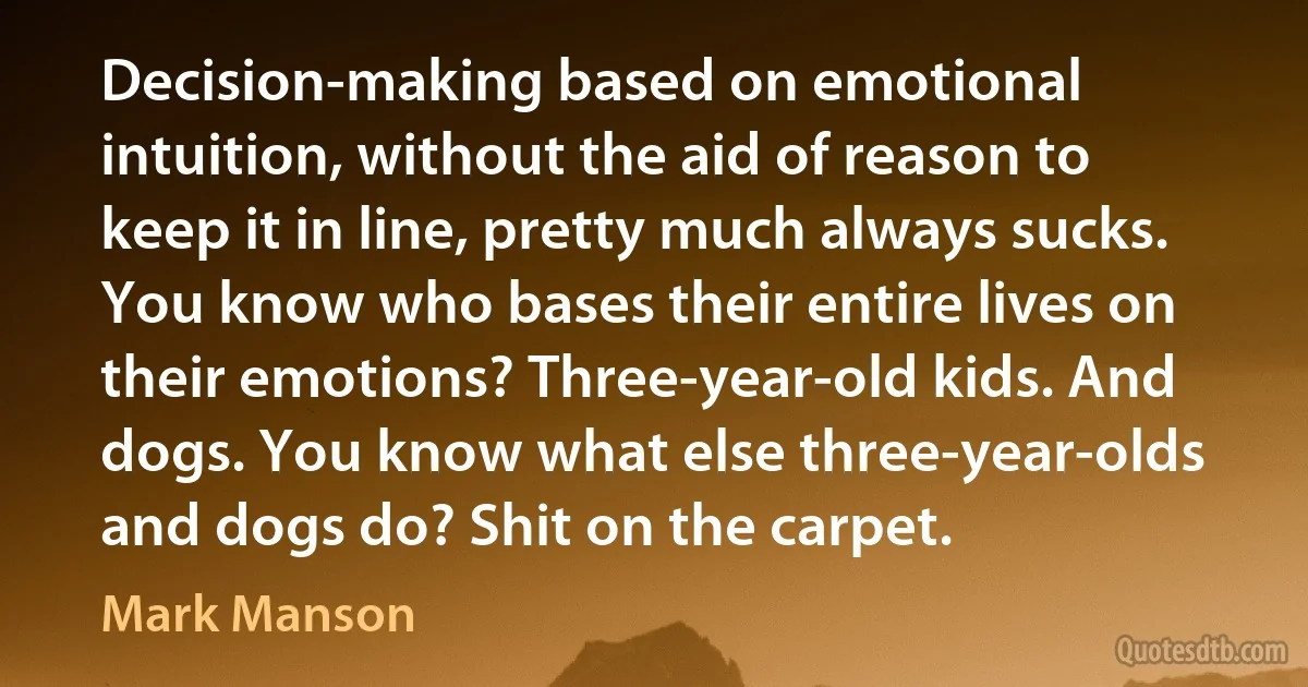 Decision-making based on emotional intuition, without the aid of reason to keep it in line, pretty much always sucks. You know who bases their entire lives on their emotions? Three-year-old kids. And dogs. You know what else three-year-olds and dogs do? Shit on the carpet. (Mark Manson)