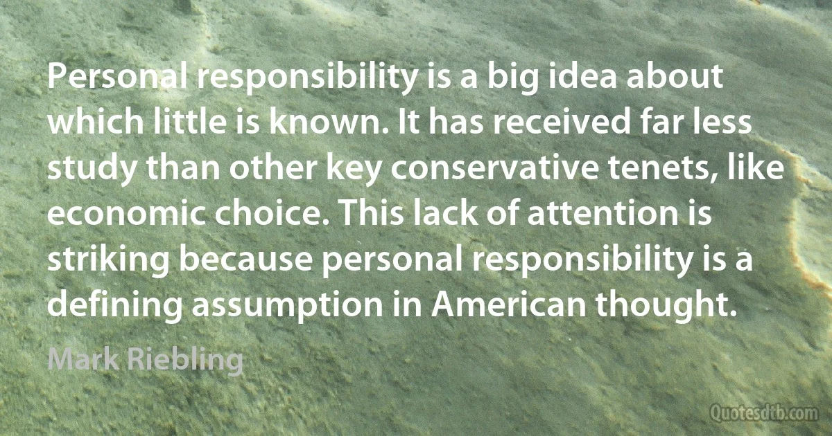 Personal responsibility is a big idea about which little is known. It has received far less study than other key conservative tenets, like economic choice. This lack of attention is striking because personal responsibility is a defining assumption in American thought. (Mark Riebling)