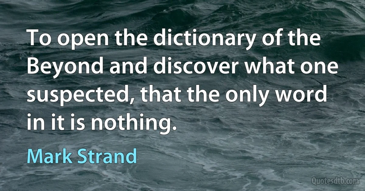 To open the dictionary of the Beyond and discover what one suspected, that the only word in it is nothing. (Mark Strand)