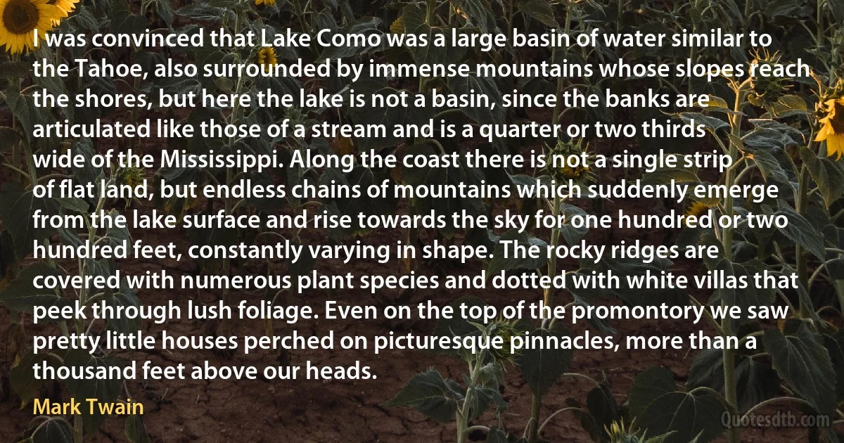 I was convinced that Lake Como was a large basin of water similar to the Tahoe, also surrounded by immense mountains whose slopes reach the shores, but here the lake is not a basin, since the banks are articulated like those of a stream and is a quarter or two thirds wide of the Mississippi. Along the coast there is not a single strip of flat land, but endless chains of mountains which suddenly emerge from the lake surface and rise towards the sky for one hundred or two hundred feet, constantly varying in shape. The rocky ridges are covered with numerous plant species and dotted with white villas that peek through lush foliage. Even on the top of the promontory we saw pretty little houses perched on picturesque pinnacles, more than a thousand feet above our heads. (Mark Twain)