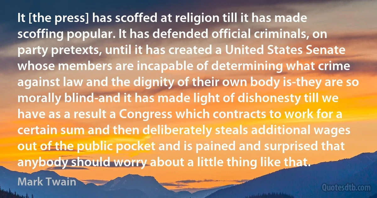 It [the press] has scoffed at religion till it has made scoffing popular. It has defended official criminals, on party pretexts, until it has created a United States Senate whose members are incapable of determining what crime against law and the dignity of their own body is-they are so morally blind-and it has made light of dishonesty till we have as a result a Congress which contracts to work for a certain sum and then deliberately steals additional wages out of the public pocket and is pained and surprised that anybody should worry about a little thing like that. (Mark Twain)