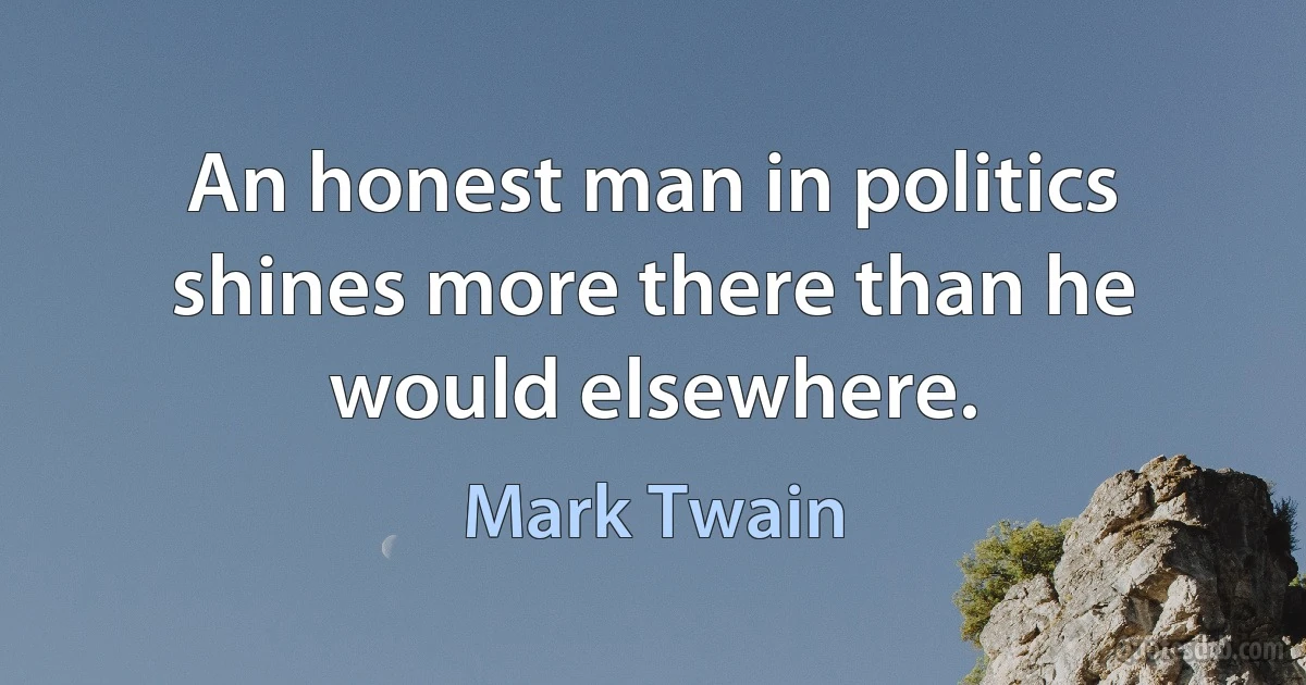 An honest man in politics shines more there than he would elsewhere. (Mark Twain)