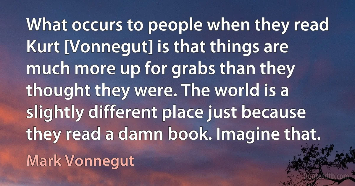 What occurs to people when they read Kurt [Vonnegut] is that things are much more up for grabs than they thought they were. The world is a slightly different place just because they read a damn book. Imagine that. (Mark Vonnegut)