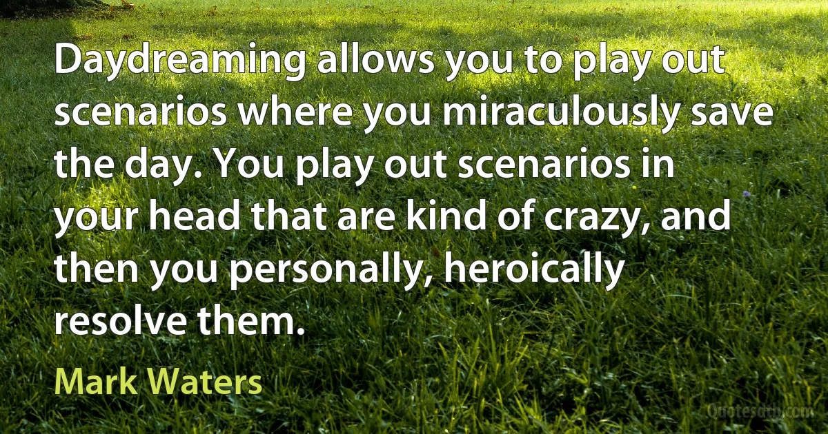 Daydreaming allows you to play out scenarios where you miraculously save the day. You play out scenarios in your head that are kind of crazy, and then you personally, heroically resolve them. (Mark Waters)